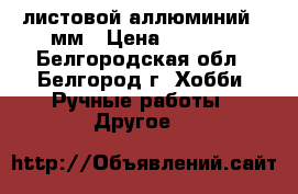 листовой аллюминий 02мм › Цена ­ 3 000 - Белгородская обл., Белгород г. Хобби. Ручные работы » Другое   